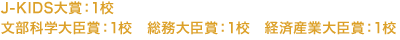 J-KIDS大賞:1校 文部科学大臣賞:1校 総務大臣賞:1校 経済産業大臣賞:1校